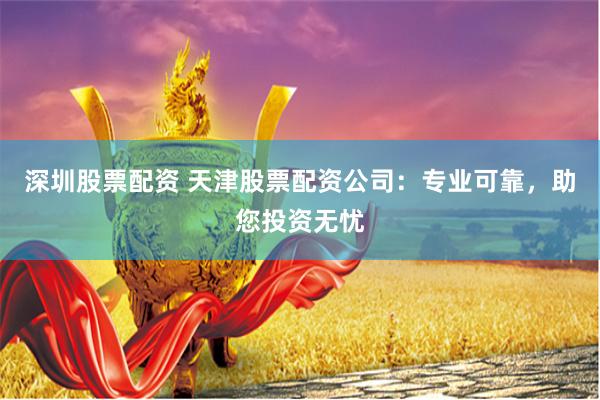深圳股票配资 天津股票配资公司：专业可靠，助您投资无忧