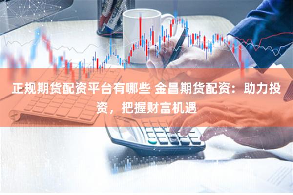 正规期货配资平台有哪些 金昌期货配资：助力投资，把握财富机遇