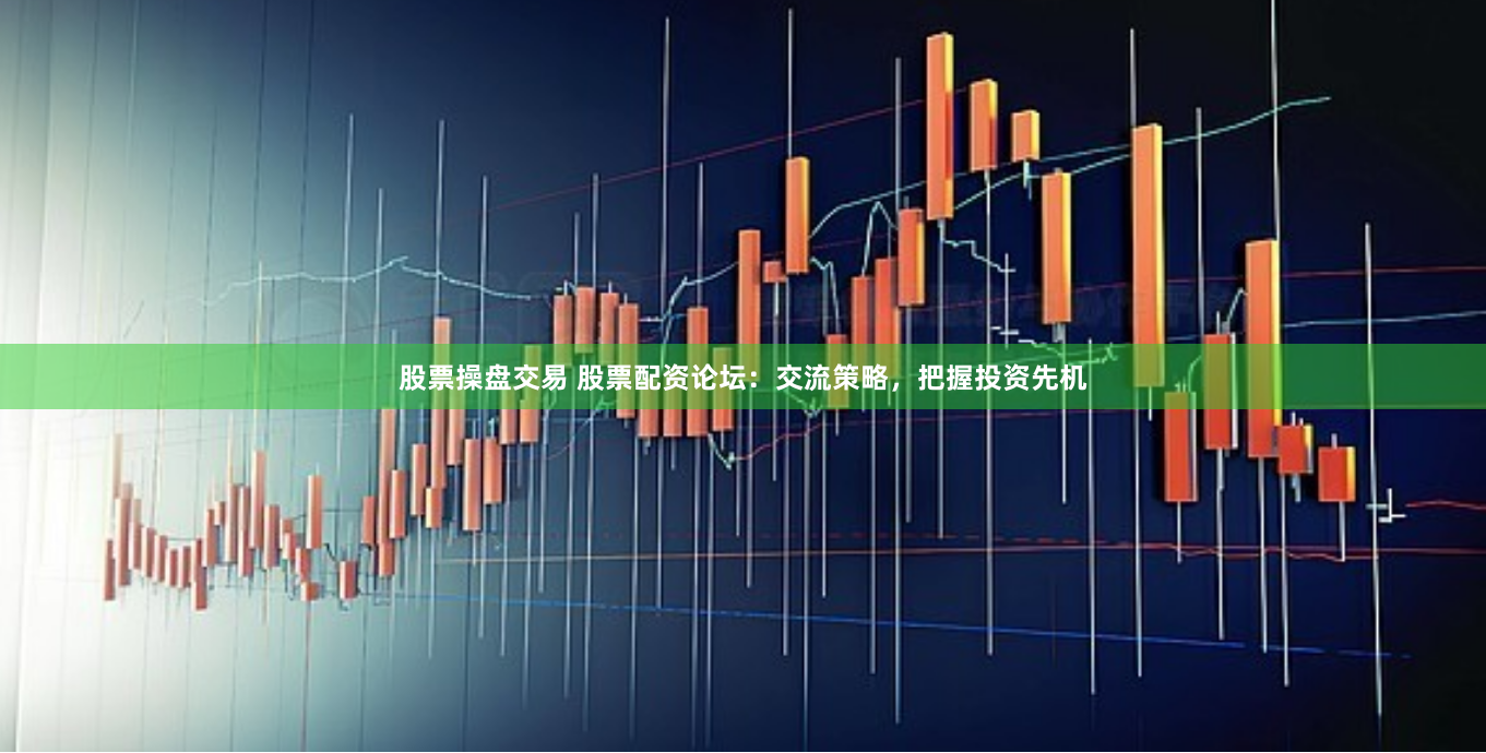 股票操盘交易 股票配资论坛：交流策略，把握投资先机