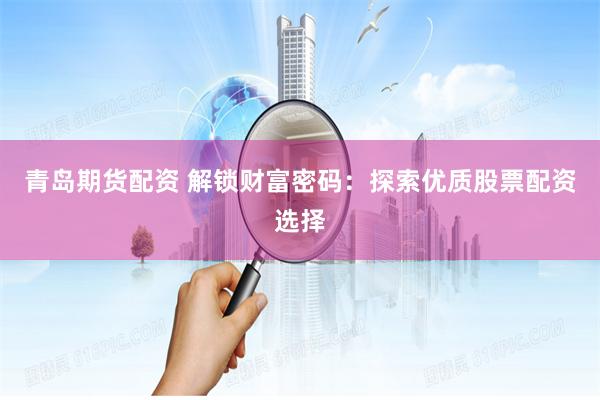 青岛期货配资 解锁财富密码：探索优质股票配资选择