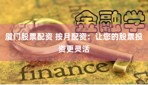 厦门股票配资 按月配资：让您的股票投资更灵活