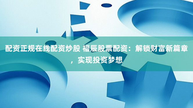 配资正规在线配资炒股 福辰股票配资：解锁财富新篇章，实现投资梦想