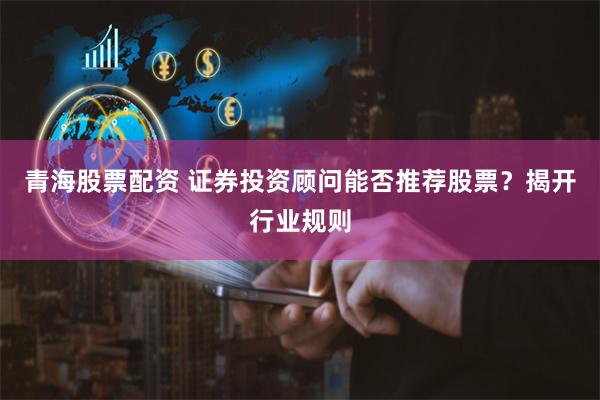 青海股票配资 证券投资顾问能否推荐股票？揭开行业规则