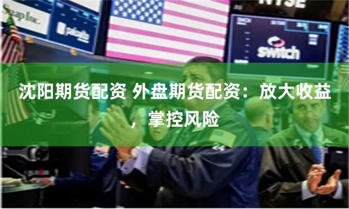 沈阳期货配资 外盘期货配资：放大收益，掌控风险