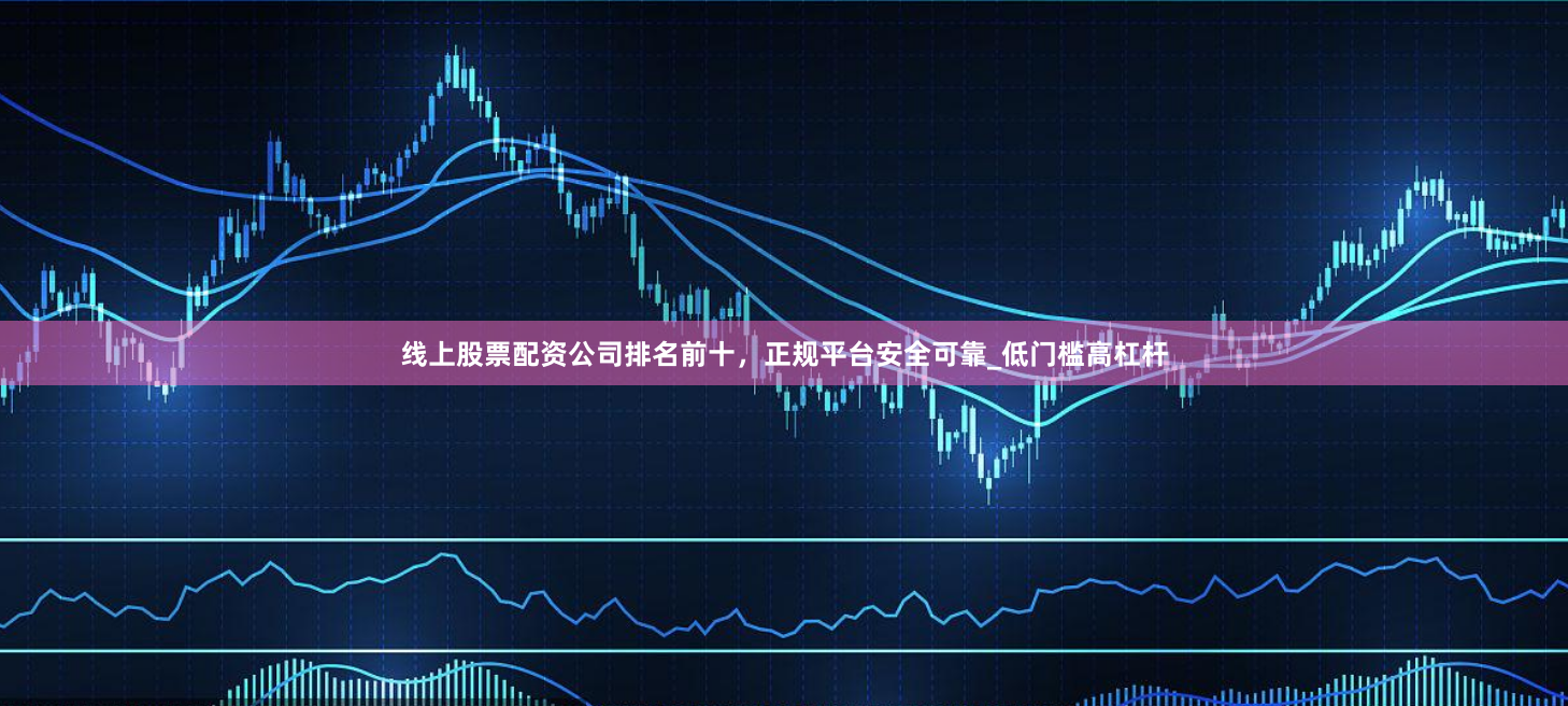 线上股票配资公司排名前十，正规平台安全可靠_低门槛高杠杆